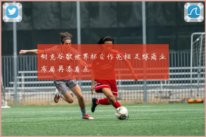 耐克谷歌世界杯合作亮相 足球商业布局再添看点