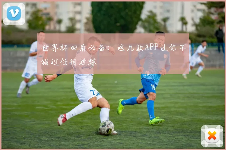 世界杯回看必备：这几款APP让你不错过任何进球