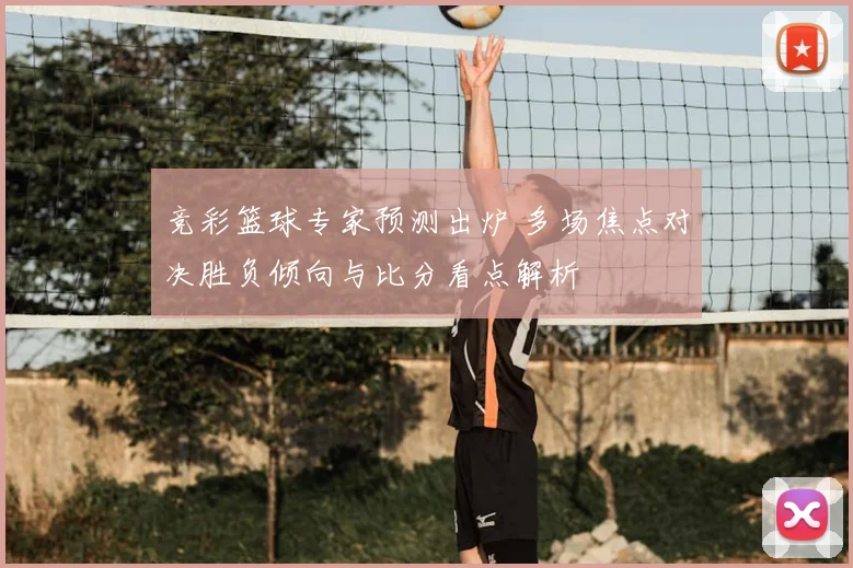 竞彩篮球专家预测出炉 多场焦点对决胜负倾向与比分看点解析