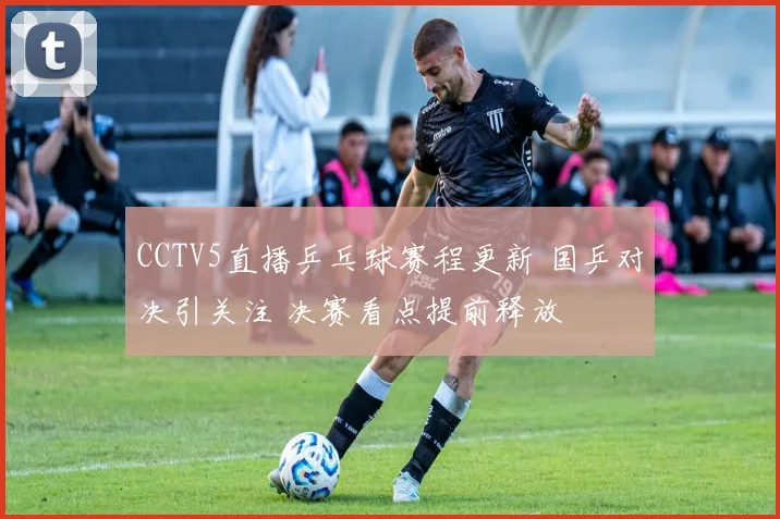 CCTV5直播乒乓球赛程更新 国乒对决引关注 决赛看点提前释放