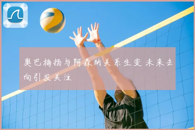 奥巴梅扬与阿森纳关系生变 未来去向引发关注