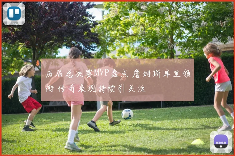 历届总决赛MVP盘点 詹姆斯库里领衔 传奇表现持续引关注