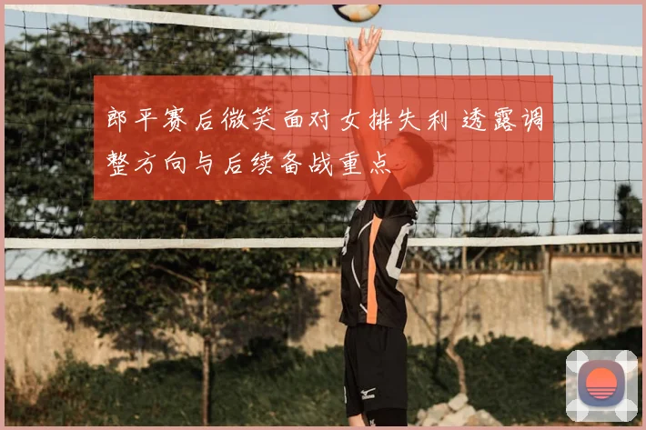 郎平赛后微笑面对女排失利 透露调整方向与后续备战重点