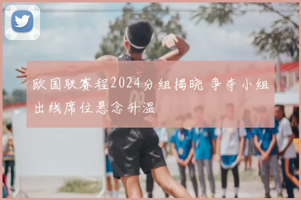 欧国联赛程2024分组揭晓 争夺小组出线席位悬念升温