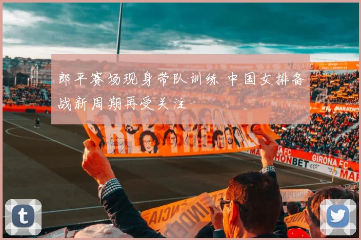 郎平赛场现身带队训练 中国女排备战新周期再受关注