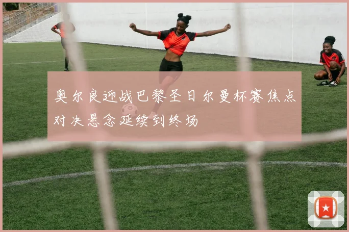 奥尔良迎战巴黎圣日尔曼杯赛焦点对决悬念延续到终场