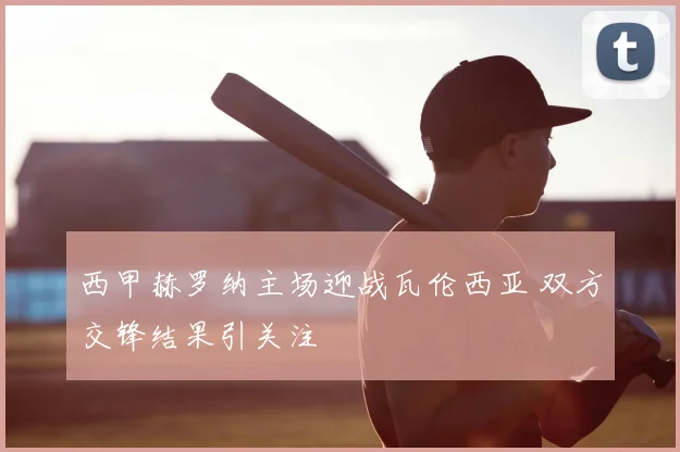 西甲赫罗纳主场迎战瓦伦西亚 双方交锋结果引关注