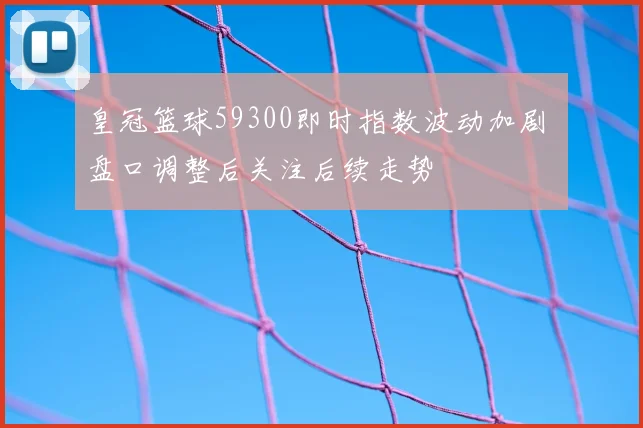 皇冠篮球59300即时指数波动加剧 盘口调整后关注后续走势