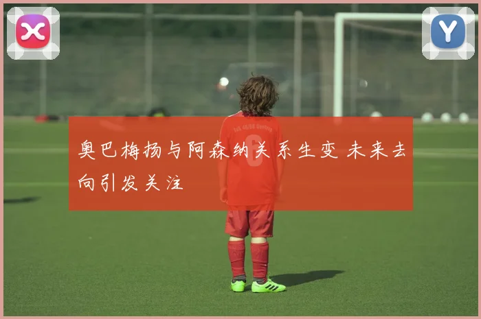 奥巴梅扬与阿森纳关系生变 未来去向引发关注