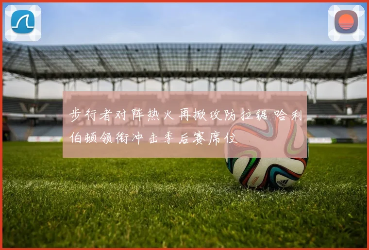 步行者对阵热火再掀攻防拉锯 哈利伯顿领衔冲击季后赛席位