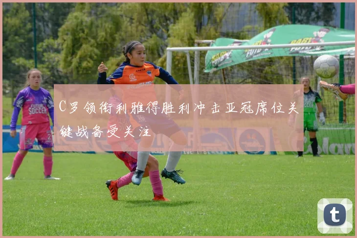 C罗领衔利雅得胜利冲击亚冠席位关键战备受关注