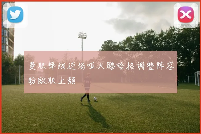 曼联锋线连场哑火滕哈格调整阵容盼欧联止颓