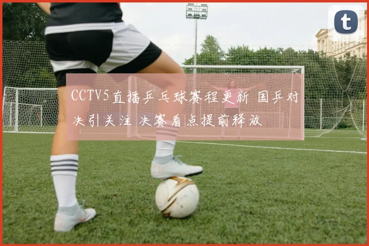 CCTV5直播乒乓球赛程更新 国乒对决引关注 决赛看点提前释放
